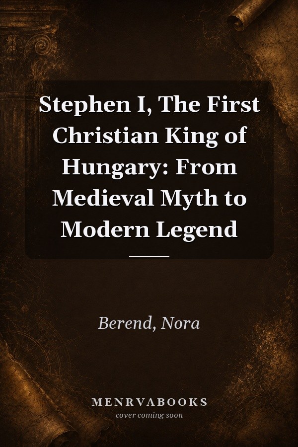 Stephen I, The First Christian King of Hungary: From Medieval Myth to Modern Legend
