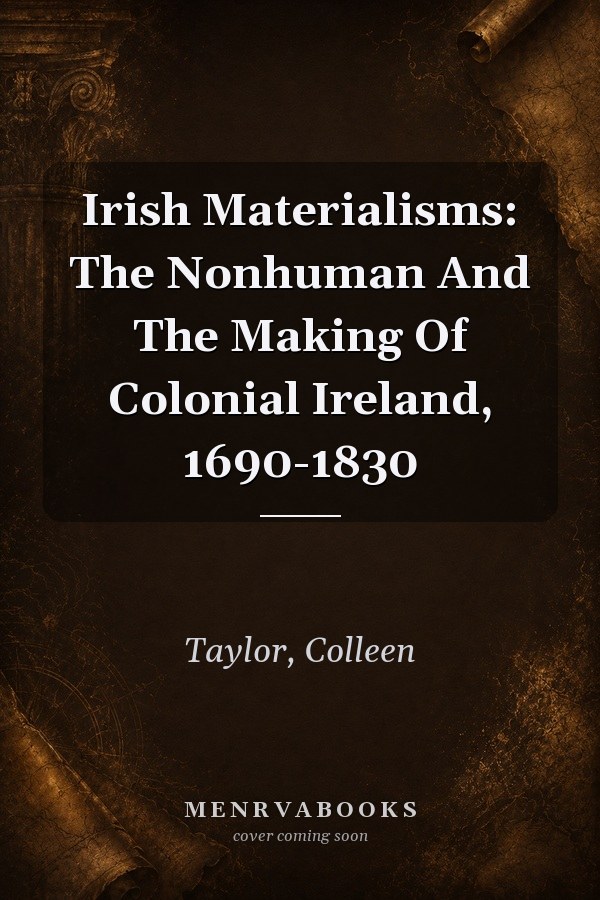 Irish Materialisms: The Nonhuman And The Making Of Colonial Ireland, 1690-1830
