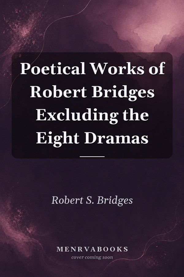 Poetical Works of Robert Bridges Excluding the Eight Dramas