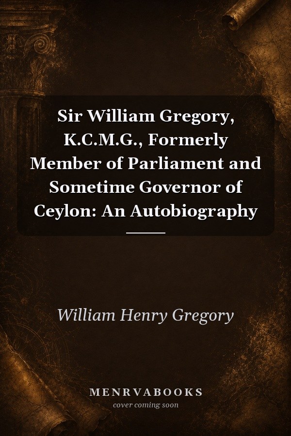 Sir William Gregory, K.C.M.G., Formerly Member of Parliament and Sometime Governor of Ceylon: An Autobiography
