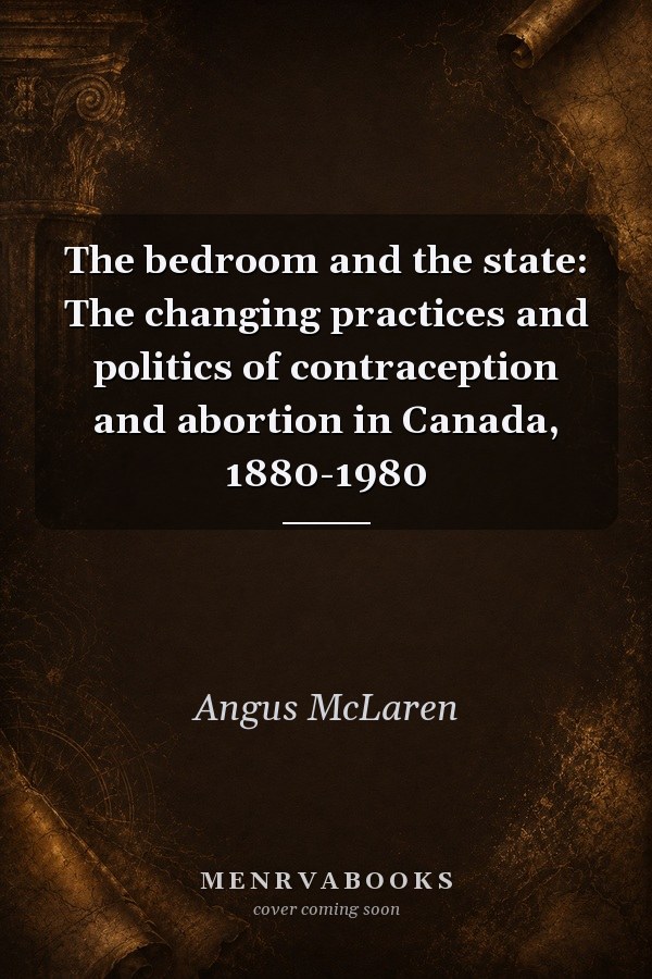 The Bedroom and the State: The Changing Practices and Politics of Contraception and Abortion in Canada, 1880-1980