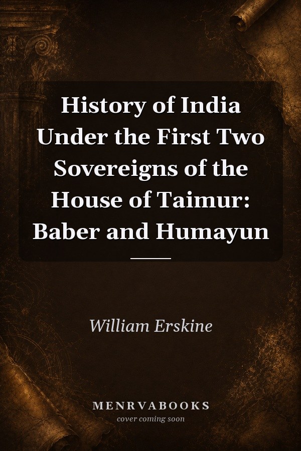 History of India Under the First Two Sovereigns of the House of Taimur: Baber and Humayun