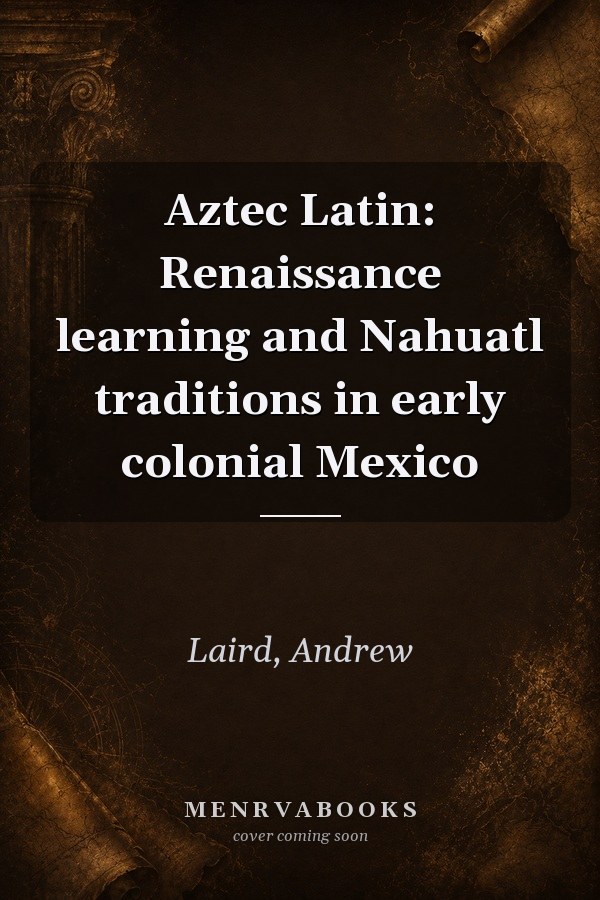 Aztec Latin: Renaissance Learning and Nahuatl Traditions in Early Colonial Mexico