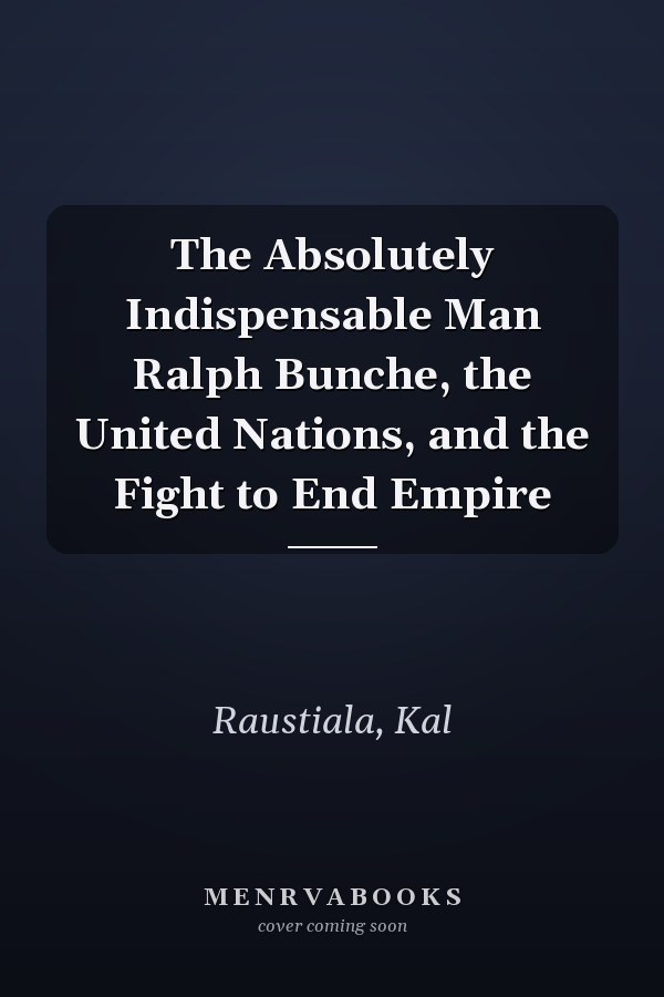 The Absolutely Indispensable Man Ralph Bunche, the United Nations, and the Fight to End Empire