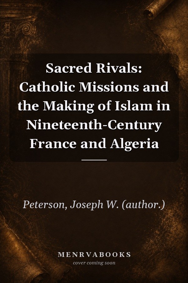 Sacred Rivals: Catholic Missions and the Making of Islam in Nineteenth-Century France and Algeria