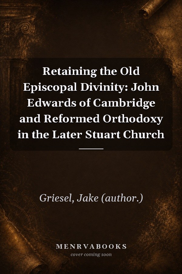 Retaining the Old Episcopal Divinity: John Edwards of Cambridge and Reformed Orthodoxy in the Later Stuart Church