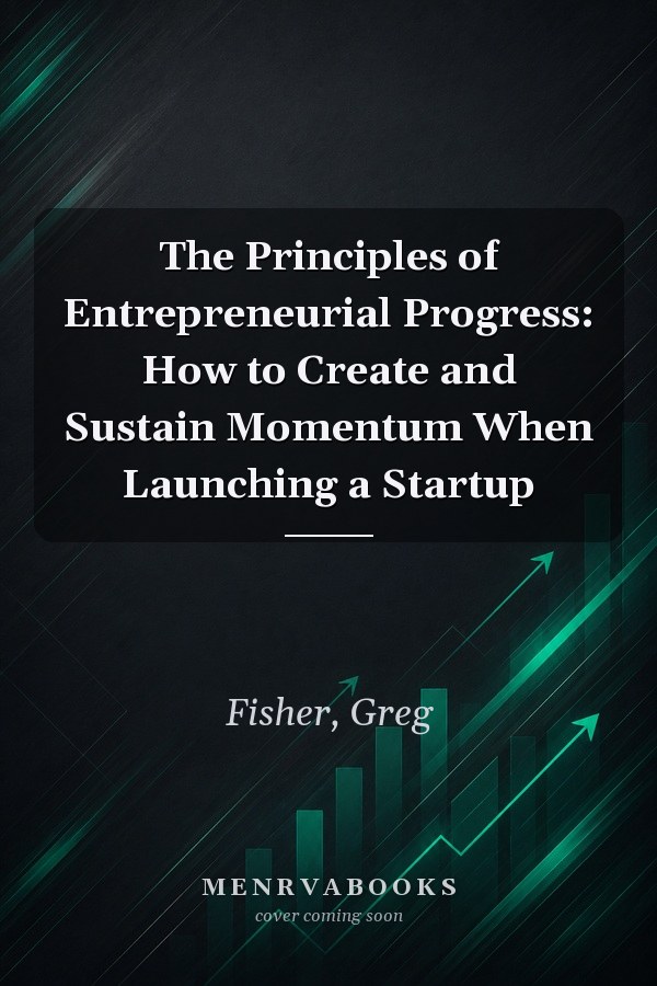 The Principles of Entrepreneurial Progress: How to Create and Sustain Momentum When Launching a Startup