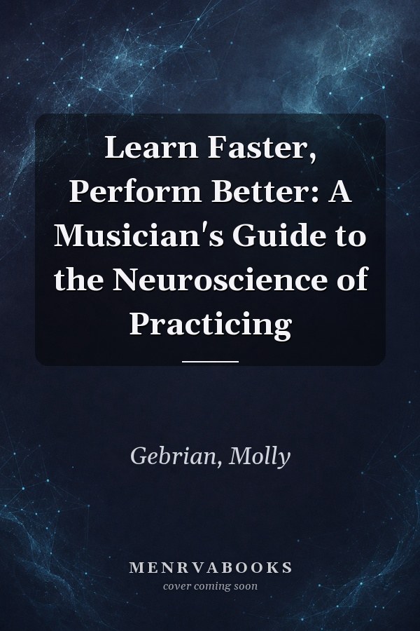 Learn Faster, Perform Better: A Musician's Guide to the Neuroscience of Practicing