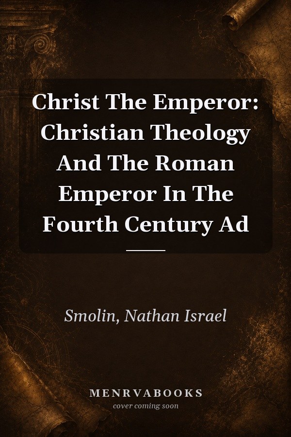 Christ the Emperor: Christian Theology and the Roman Emperor in the Fourth Century AD