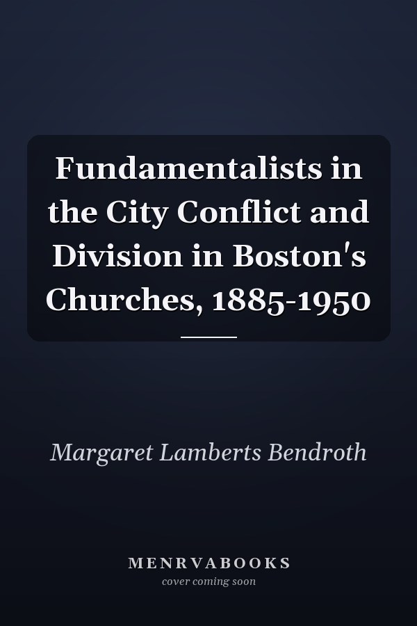 Fundamentalists in the City Conflict and Division in Boston's Churches, 1885-1950