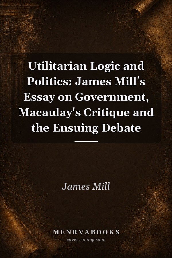 Utilitarian Logic and Politics: James Mill's Essay on Government, Macaulay's Critique and the Ensuing Debate