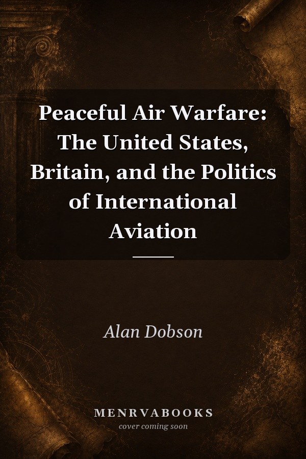 Peaceful Air Warfare: The United States, Britain, and the Politics of International Aviation