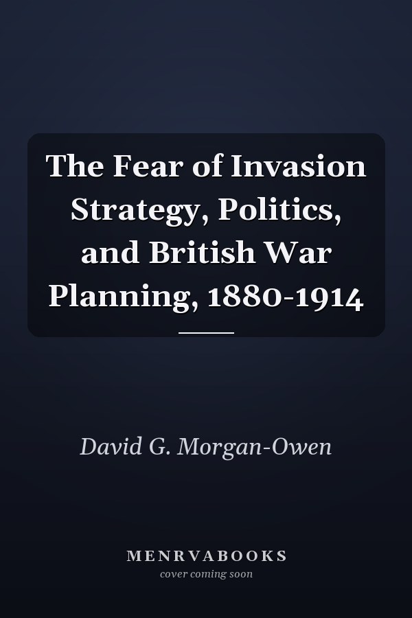 The Fear of Invasion Strategy, Politics, and British War Planning, 1880-1914