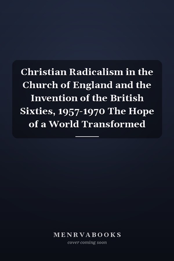 Christian Radicalism in the Church of England and the Invention of the British Sixties, 1957-1970 The Hope of a World Transformed