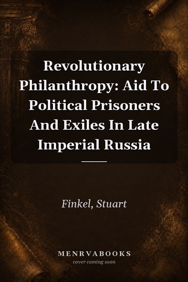 Revolutionary Philanthropy: Aid To Political Prisoners And Exiles In Late Imperial Russia