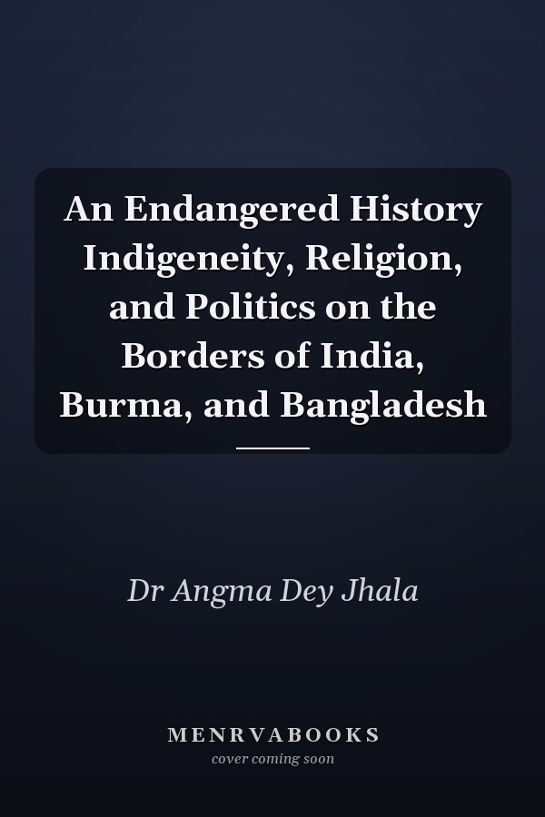 An Endangered History Indigeneity, Religion, and Politics on the Borders of India, Burma, and Bangladesh