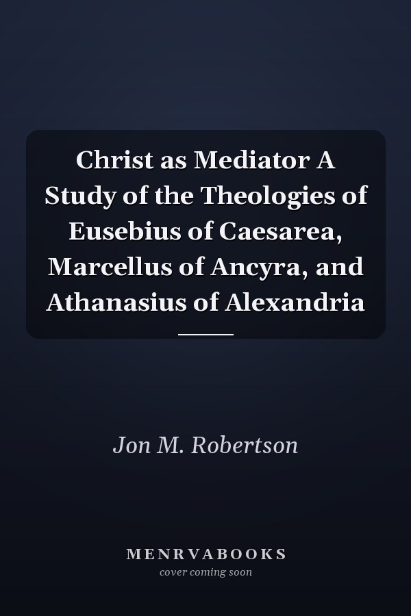 Christ as Mediator A Study of the Theologies of Eusebius of Caesarea, Marcellus of Ancyra, and Athanasius of Alexandria
