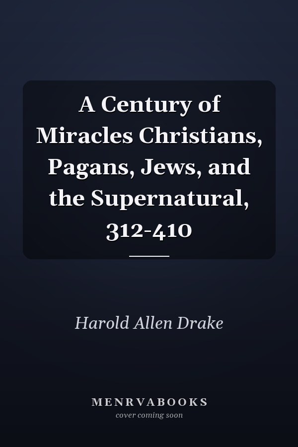 A Century of Miracles Christians, Pagans, Jews, and the Supernatural, 312-410