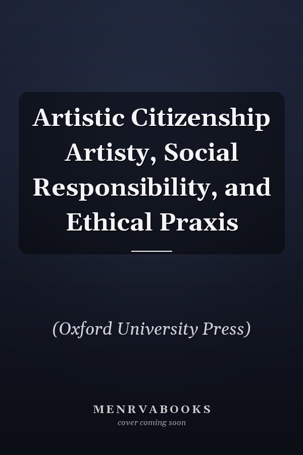 Artistic Citizenship Artisty, Social Responsibility, and Ethical Praxis