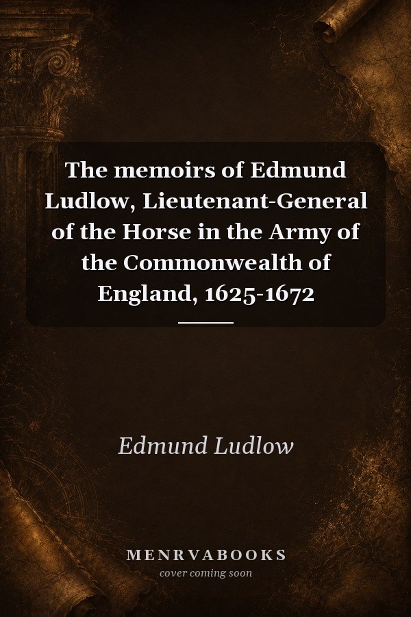 The Memoirs of Edmund Ludlow, Lieutenant-General of the Horse in the Army of the Commonwealth of England, 1625-1672