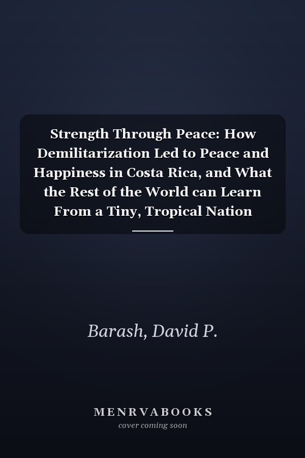 Strength Through Peace: How Demilitarization Led to Peace and Happiness in Costa Rica, and What the Rest of the World can Learn From a Tiny, Tropical Nation