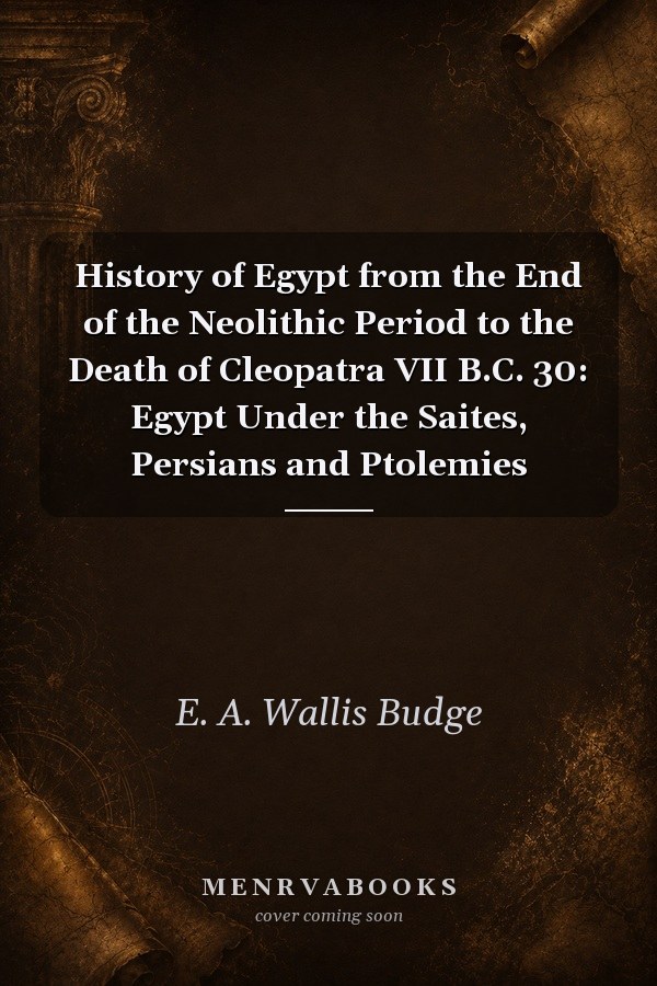 History of Egypt from the End of the Neolithic Period to the Death of Cleopatra VII B.C. 30: Egypt Under the Saites, Persians and Ptolemies