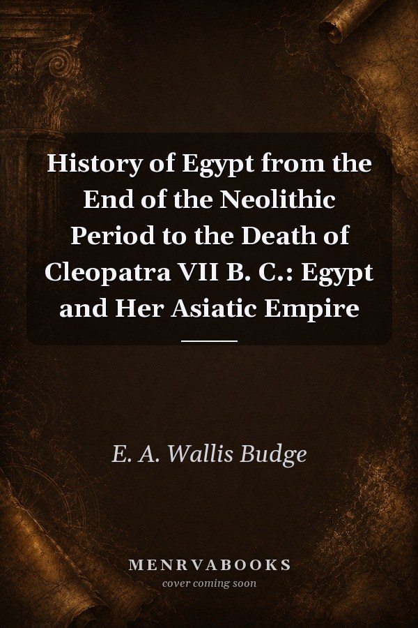 History of Egypt from the End of the Neolithic Period to the Death of Cleopatra VII B. C.: Egypt and Her Asiatic Empire