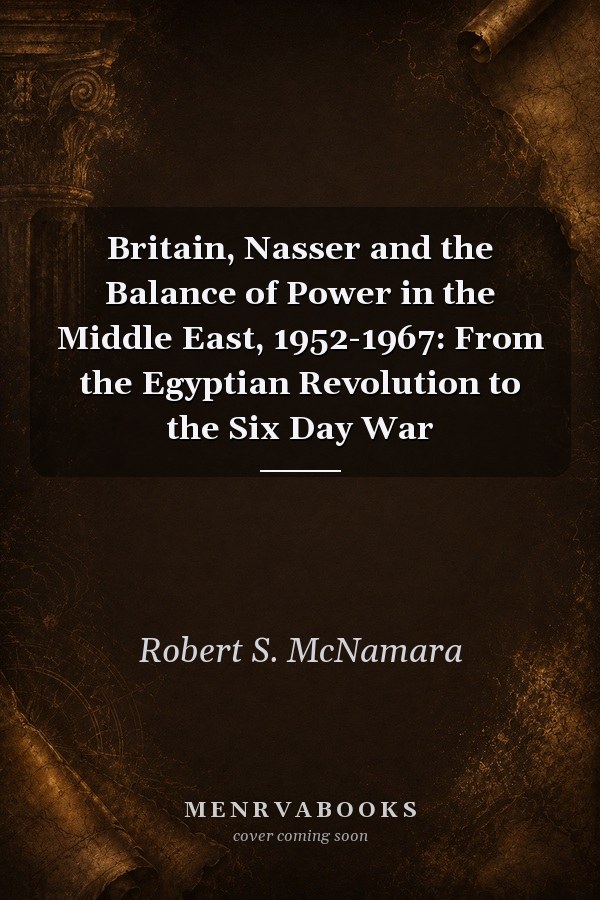 Britain, Nasser and the Balance of Power in the Middle East, 1952-1967: From the Egyptian Revolution to the Six Day War