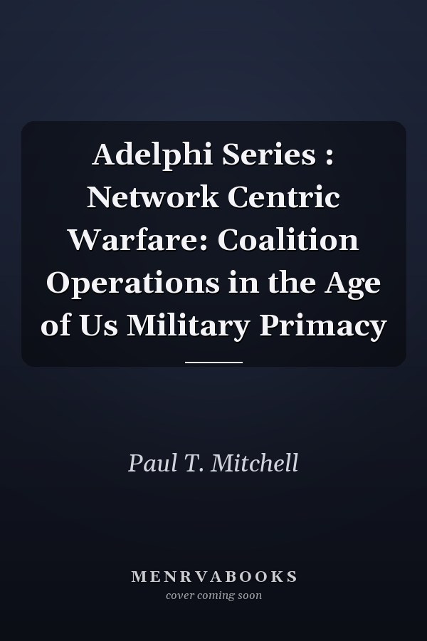 Adelphi Series : Network Centric Warfare: Coalition Operations in the Age of Us Military Primacy