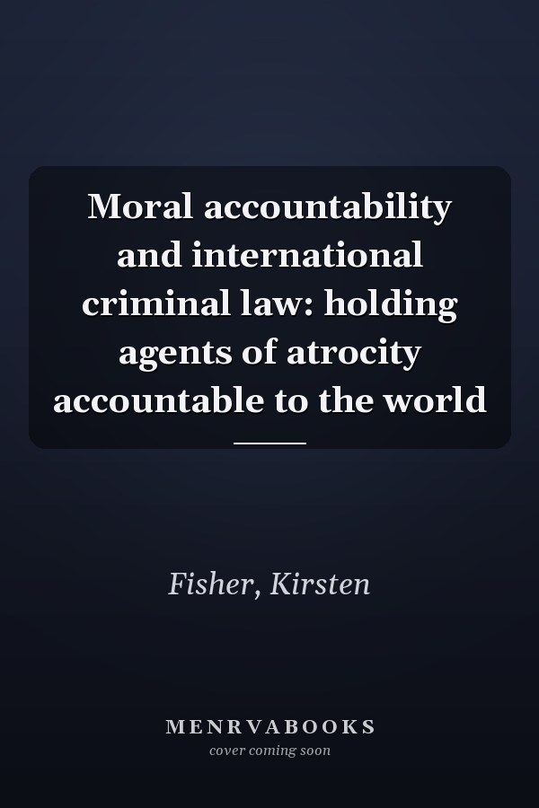 Moral Accountability and International Criminal Law: Holding Agents of Atrocity Accountable to the World