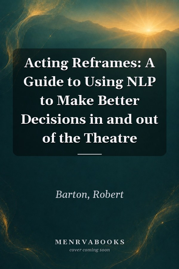 Acting Reframes: A Guide to Using NLP to Make Better Decisions in and out of the Theatre