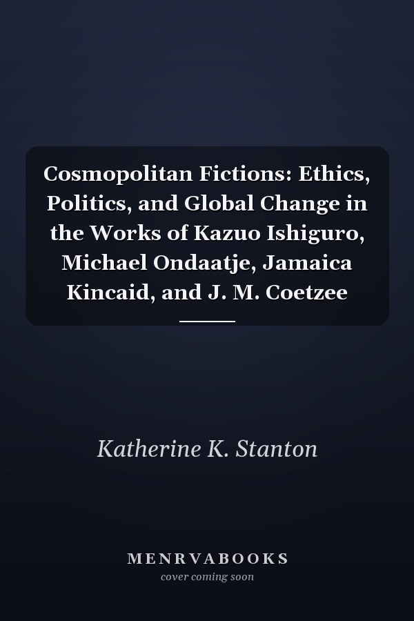 Cosmopolitan Fictions: Ethics, Politics, and Global Change in the Works of Kazuo Ishiguro, Michael Ondaatje, Jamaica Kincaid, and J. M. Coetzee