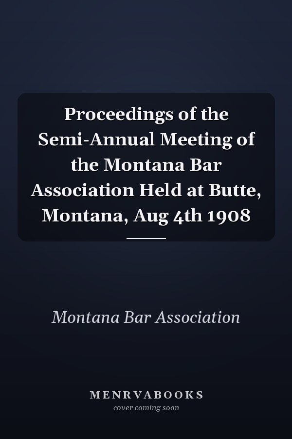 Proceedings of the Semi-Annual Meeting of the Montana Bar Association Held at Butte, Montana, Aug 4th 1908