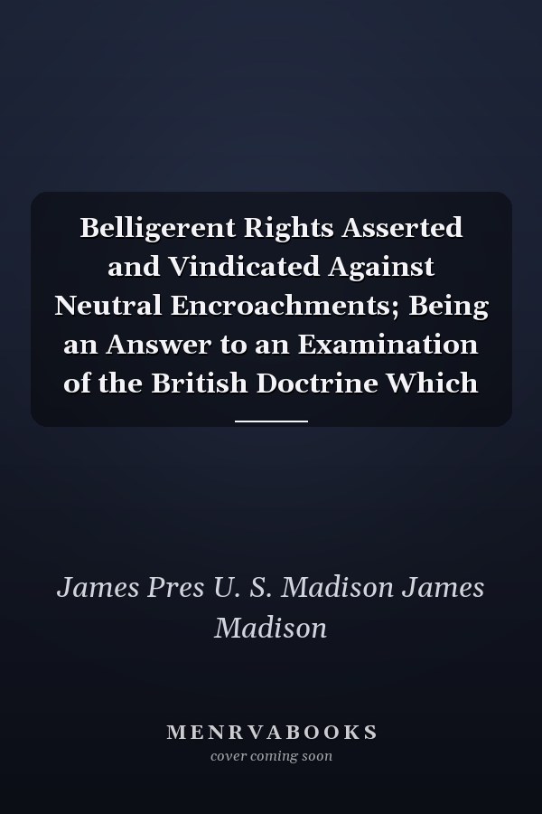 Belligerent Rights Asserted and Vindicated Against Neutral Encroachments; Being an Answer to an Examination of the British Doctrine Which