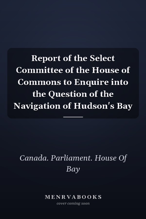 Report of the Select Committee of the House of Commons to Enquire into the Question of the Navigation of Hudson's Bay