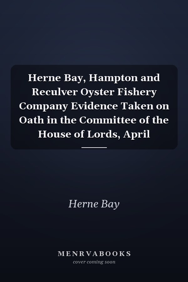 Herne Bay, Hampton and Reculver Oyster Fishery Company Evidence Taken on Oath in the Committee of the House of Lords, April