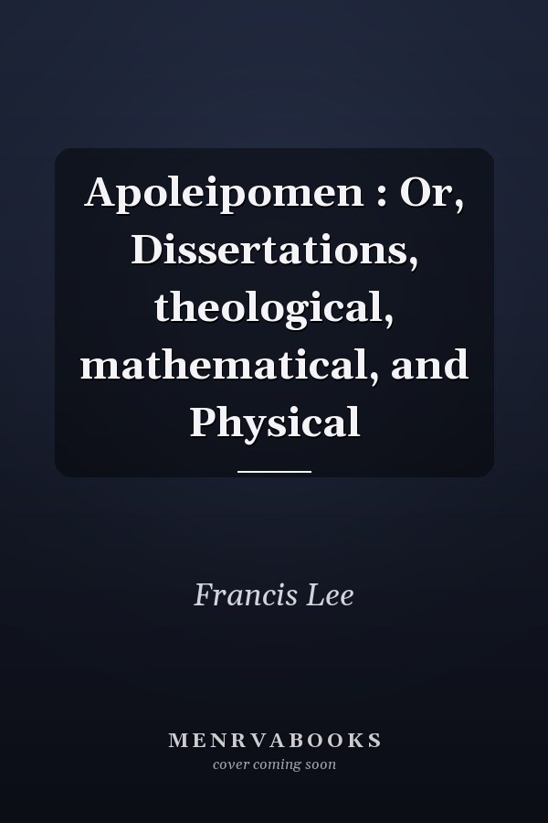 Apoleipomen : Or, Dissertations, theological, mathematical, and Physical