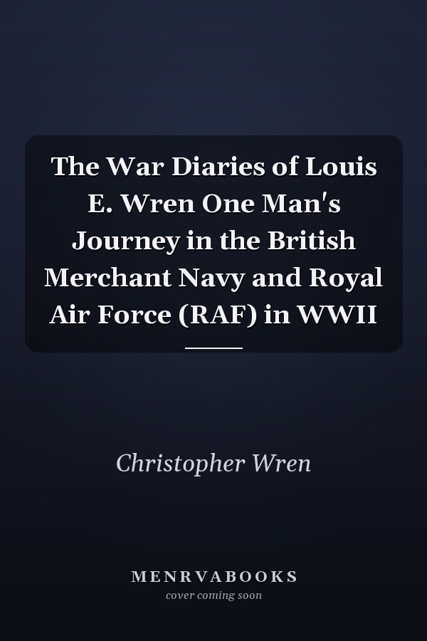 The War Diaries of Louis E. Wren One Man's Journey in the British Merchant Navy and Royal Air Force (RAF) in WWII