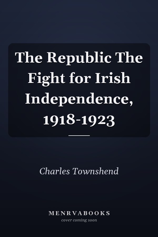 The Republic The Fight for Irish Independence, 1918-1923