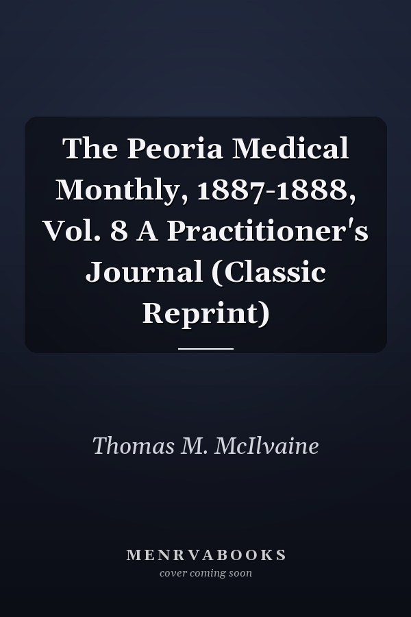 The Peoria Medical Monthly, 1887-1888, Vol. 8 A Practitioner's Journal (Classic Reprint)