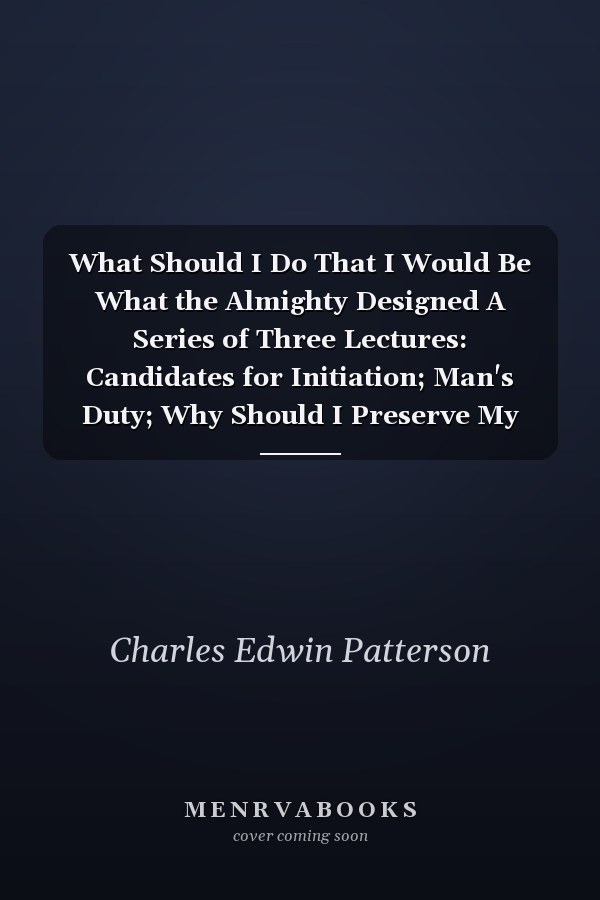 What Should I Do That I Would Be What the Almighty Designed A Series of Three Lectures: Candidates for Initiation; Man's Duty; Why Should I Preserve My Body, and How May I; Delivered Before a Class in Advanced Thought (Classic Reprint)