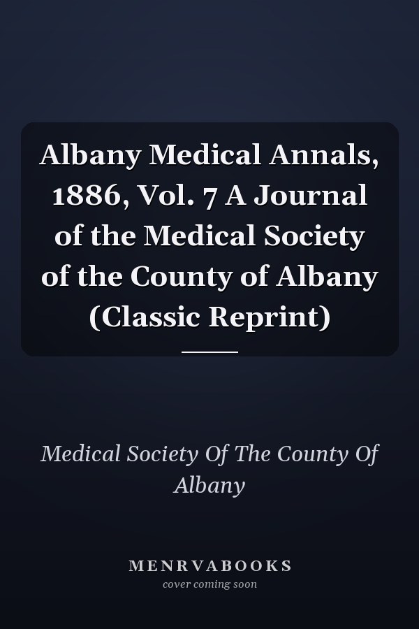 Albany Medical Annals, 1886, Vol. 7 A Journal of the Medical Society of the County of Albany (Classic Reprint)