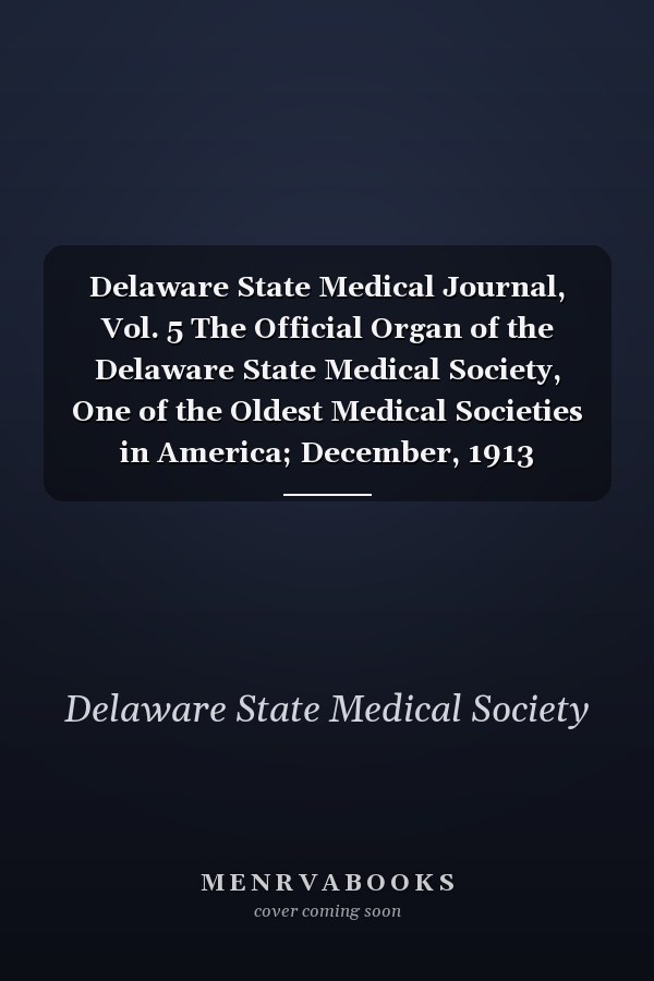 Delaware State Medical Journal, Vol. 5 The Official Organ of the Delaware State Medical Society, One of the Oldest Medical Societies in America; December, 1913 (Classic Reprint)