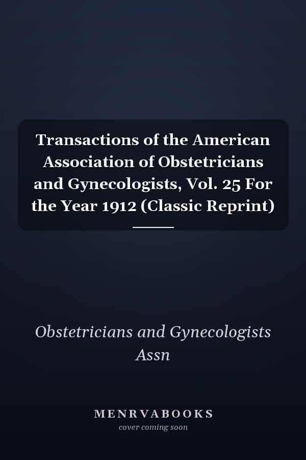 Transactions of the American Association of Obstetricians and Gynecologists, Vol. 25 For the Year 1912 (Classic Reprint)