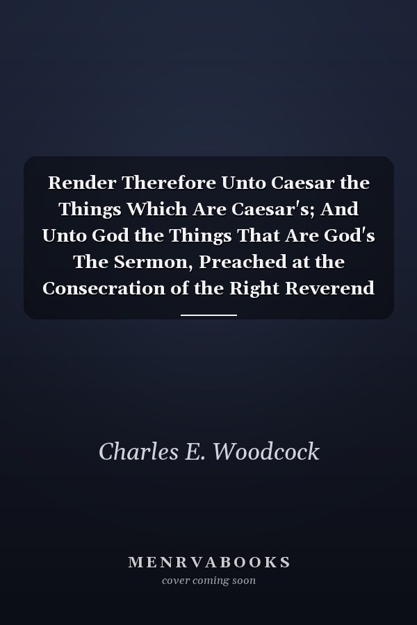 Render Therefore Unto Caesar the Things Which Are Caesar's; And Unto God the Things That Are God's The Sermon, Preached at the Consecration of the Right Reverend Alfred Harding, D.D., Bishop of Washington (Classic Reprint)
