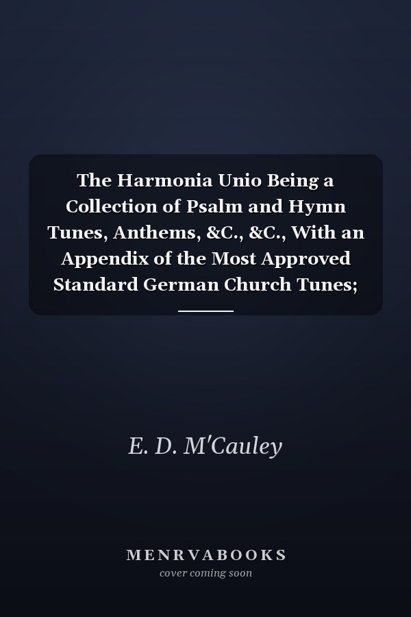 The Harmonia Unio Being a Collection of Psalm and Hymn Tunes, Anthems, &C., &C., With an Appendix of the Most Approved Standard German Church Tunes; Designed for Singing-Schools, Choirs, Congregations, &C (Classic Reprint)