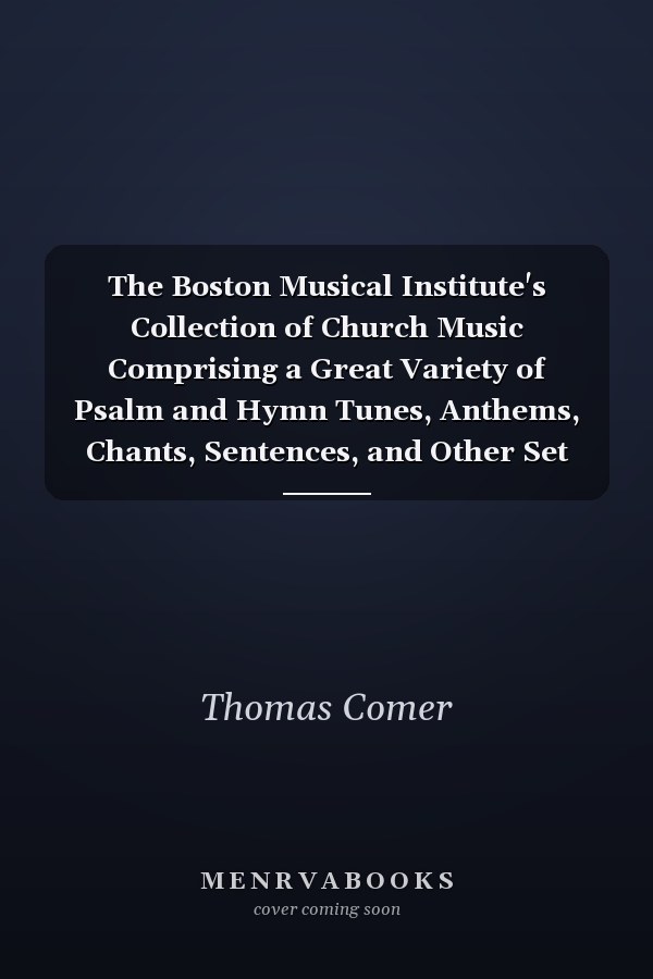 The Boston Musical Institute's Collection of Church Music Comprising a Great Variety of Psalm and Hymn Tunes, Anthems, Chants, Sentences, and Other Set Pieces; Original and Selected from the Most Eminent Composers (Classic Reprint)