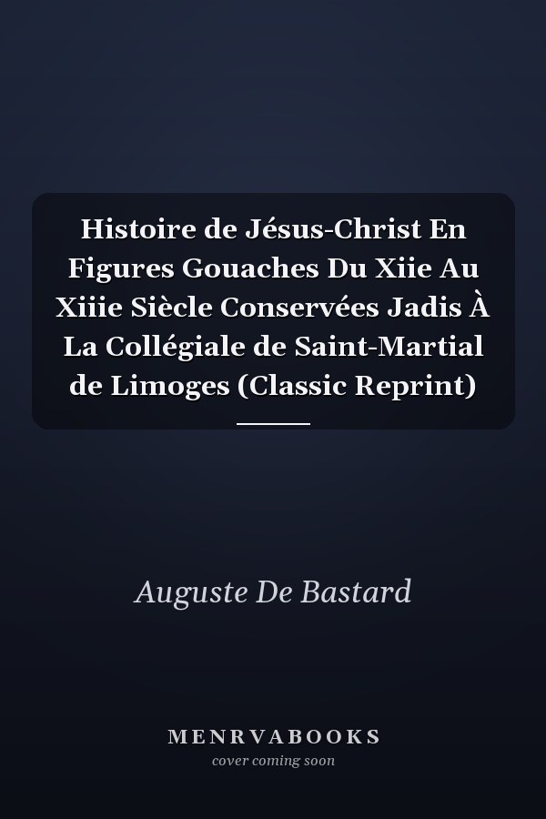 Histoire de Jésus-Christ En Figures Gouaches Du Xiie Au Xiiie Siècle Conservées Jadis À La Collégiale de Saint-Martial de Limoges (Classic Reprint)