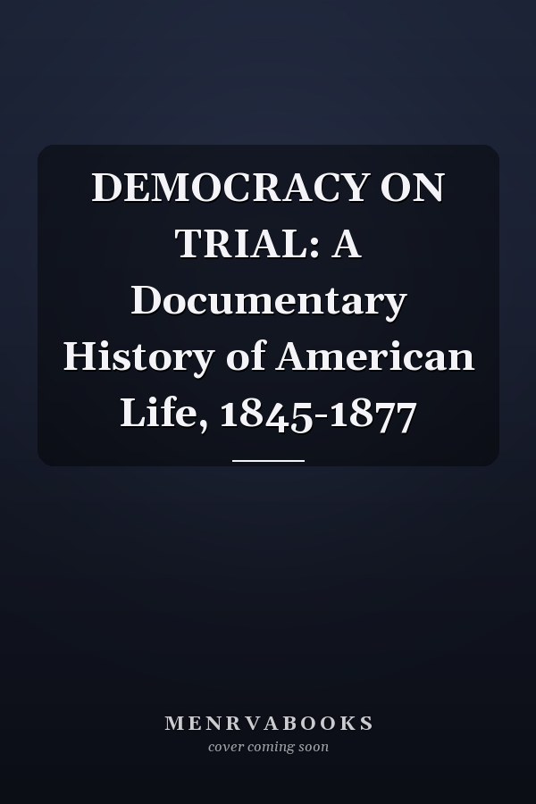 DEMOCRACY ON TRIAL: A Documentary History of American Life, 1845-1877