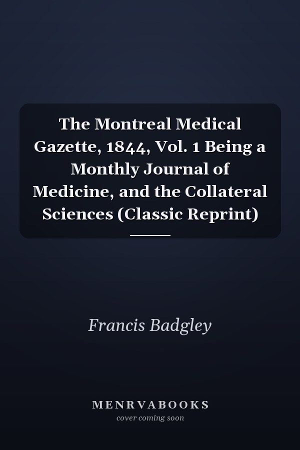 The Montreal Medical Gazette, 1844, Vol. 1 Being a Monthly Journal of Medicine, and the Collateral Sciences (Classic Reprint)